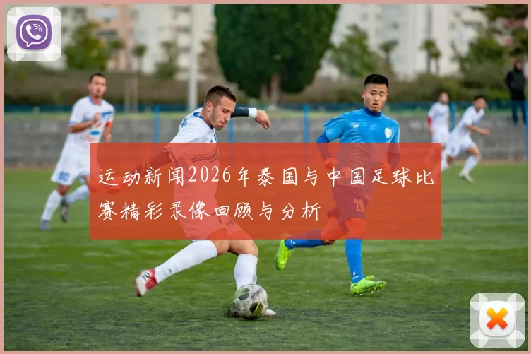 运动新闻2026年泰国与中国足球比赛精彩录像回顾与分析