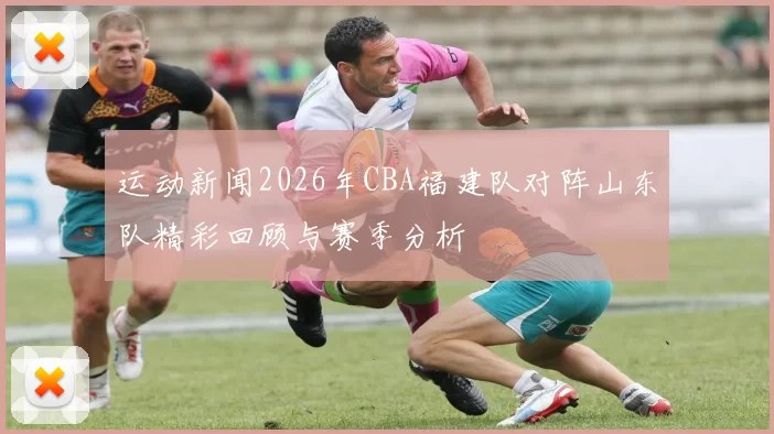 运动新闻2026年CBA福建队对阵山东队精彩回顾与赛季分析