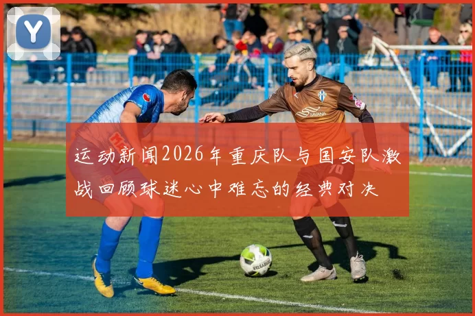 运动新闻2026年重庆队与国安队激战回顾球迷心中难忘的经典对决