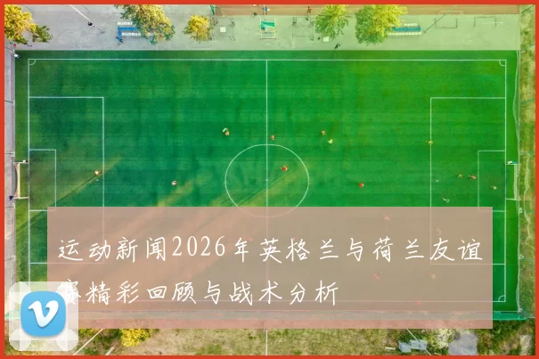 运动新闻2026年英格兰与荷兰友谊赛精彩回顾与战术分析