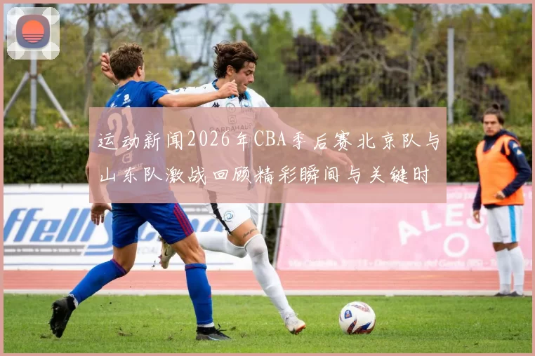 运动新闻2026年CBA季后赛北京队与山东队激战回顾精彩瞬间与关键时刻分析