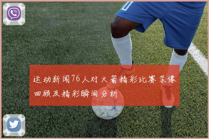 运动新闻76人对火箭精彩比赛录像回顾及精彩瞬间分析